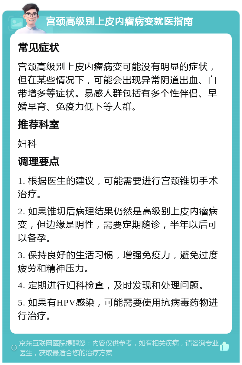 宫颈高级别上皮内瘤病变就医指南 常见症状 宫颈高级别上皮内瘤病变可能没有明显的症状，但在某些情况下，可能会出现异常阴道出血、白带增多等症状。易感人群包括有多个性伴侣、早婚早育、免疫力低下等人群。 推荐科室 妇科 调理要点 1. 根据医生的建议，可能需要进行宫颈锥切手术治疗。 2. 如果锥切后病理结果仍然是高级别上皮内瘤病变，但边缘是阴性，需要定期随诊，半年以后可以备孕。 3. 保持良好的生活习惯，增强免疫力，避免过度疲劳和精神压力。 4. 定期进行妇科检查，及时发现和处理问题。 5. 如果有HPV感染，可能需要使用抗病毒药物进行治疗。