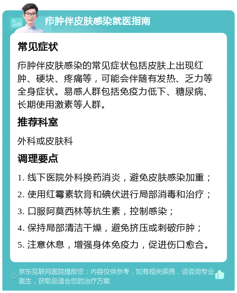 疖肿伴皮肤感染就医指南 常见症状 疖肿伴皮肤感染的常见症状包括皮肤上出现红肿、硬块、疼痛等，可能会伴随有发热、乏力等全身症状。易感人群包括免疫力低下、糖尿病、长期使用激素等人群。 推荐科室 外科或皮肤科 调理要点 1. 线下医院外科换药消炎，避免皮肤感染加重； 2. 使用红霉素软膏和碘伏进行局部消毒和治疗； 3. 口服阿莫西林等抗生素，控制感染； 4. 保持局部清洁干燥，避免挤压或刺破疖肿； 5. 注意休息，增强身体免疫力，促进伤口愈合。