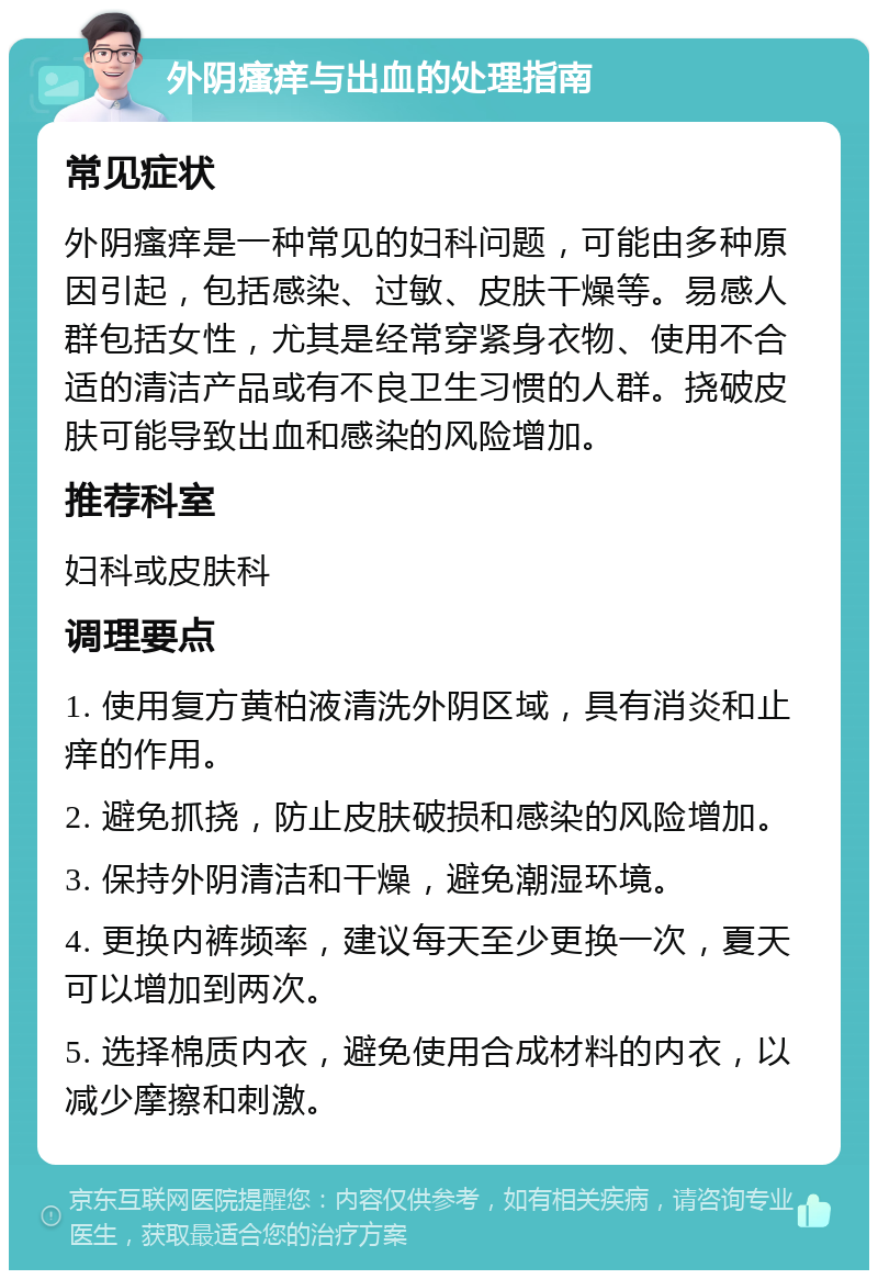 外阴瘙痒与出血的处理指南 常见症状 外阴瘙痒是一种常见的妇科问题，可能由多种原因引起，包括感染、过敏、皮肤干燥等。易感人群包括女性，尤其是经常穿紧身衣物、使用不合适的清洁产品或有不良卫生习惯的人群。挠破皮肤可能导致出血和感染的风险增加。 推荐科室 妇科或皮肤科 调理要点 1. 使用复方黄柏液清洗外阴区域，具有消炎和止痒的作用。 2. 避免抓挠，防止皮肤破损和感染的风险增加。 3. 保持外阴清洁和干燥，避免潮湿环境。 4. 更换内裤频率，建议每天至少更换一次，夏天可以增加到两次。 5. 选择棉质内衣，避免使用合成材料的内衣，以减少摩擦和刺激。