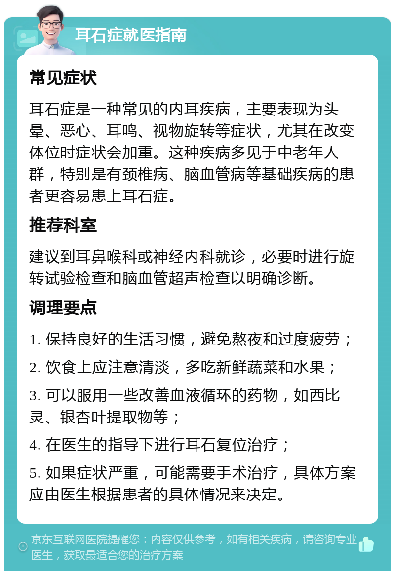 耳石症就医指南 常见症状 耳石症是一种常见的内耳疾病，主要表现为头晕、恶心、耳鸣、视物旋转等症状，尤其在改变体位时症状会加重。这种疾病多见于中老年人群，特别是有颈椎病、脑血管病等基础疾病的患者更容易患上耳石症。 推荐科室 建议到耳鼻喉科或神经内科就诊，必要时进行旋转试验检查和脑血管超声检查以明确诊断。 调理要点 1. 保持良好的生活习惯，避免熬夜和过度疲劳； 2. 饮食上应注意清淡，多吃新鲜蔬菜和水果； 3. 可以服用一些改善血液循环的药物，如西比灵、银杏叶提取物等； 4. 在医生的指导下进行耳石复位治疗； 5. 如果症状严重，可能需要手术治疗，具体方案应由医生根据患者的具体情况来决定。