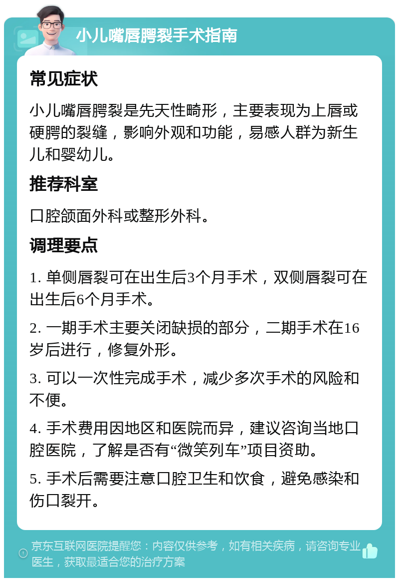 小儿嘴唇腭裂手术指南 常见症状 小儿嘴唇腭裂是先天性畸形，主要表现为上唇或硬腭的裂缝，影响外观和功能，易感人群为新生儿和婴幼儿。 推荐科室 口腔颌面外科或整形外科。 调理要点 1. 单侧唇裂可在出生后3个月手术，双侧唇裂可在出生后6个月手术。 2. 一期手术主要关闭缺损的部分，二期手术在16岁后进行，修复外形。 3. 可以一次性完成手术，减少多次手术的风险和不便。 4. 手术费用因地区和医院而异，建议咨询当地口腔医院，了解是否有“微笑列车”项目资助。 5. 手术后需要注意口腔卫生和饮食，避免感染和伤口裂开。