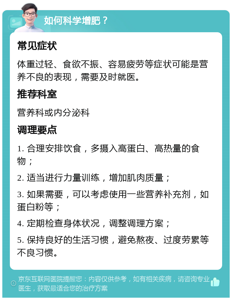 如何科学增肥？ 常见症状 体重过轻、食欲不振、容易疲劳等症状可能是营养不良的表现，需要及时就医。 推荐科室 营养科或内分泌科 调理要点 1. 合理安排饮食，多摄入高蛋白、高热量的食物； 2. 适当进行力量训练，增加肌肉质量； 3. 如果需要，可以考虑使用一些营养补充剂，如蛋白粉等； 4. 定期检查身体状况，调整调理方案； 5. 保持良好的生活习惯，避免熬夜、过度劳累等不良习惯。