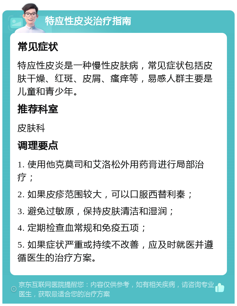 特应性皮炎治疗指南 常见症状 特应性皮炎是一种慢性皮肤病，常见症状包括皮肤干燥、红斑、皮屑、瘙痒等，易感人群主要是儿童和青少年。 推荐科室 皮肤科 调理要点 1. 使用他克莫司和艾洛松外用药膏进行局部治疗； 2. 如果皮疹范围较大，可以口服西替利秦； 3. 避免过敏原，保持皮肤清洁和湿润； 4. 定期检查血常规和免疫五项； 5. 如果症状严重或持续不改善，应及时就医并遵循医生的治疗方案。