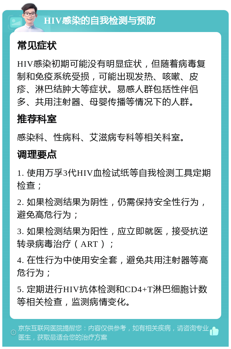 HIV感染的自我检测与预防 常见症状 HIV感染初期可能没有明显症状，但随着病毒复制和免疫系统受损，可能出现发热、咳嗽、皮疹、淋巴结肿大等症状。易感人群包括性伴侣多、共用注射器、母婴传播等情况下的人群。 推荐科室 感染科、性病科、艾滋病专科等相关科室。 调理要点 1. 使用万孚3代HIV血检试纸等自我检测工具定期检查； 2. 如果检测结果为阴性，仍需保持安全性行为，避免高危行为； 3. 如果检测结果为阳性，应立即就医，接受抗逆转录病毒治疗（ART）； 4. 在性行为中使用安全套，避免共用注射器等高危行为； 5. 定期进行HIV抗体检测和CD4+T淋巴细胞计数等相关检查，监测病情变化。