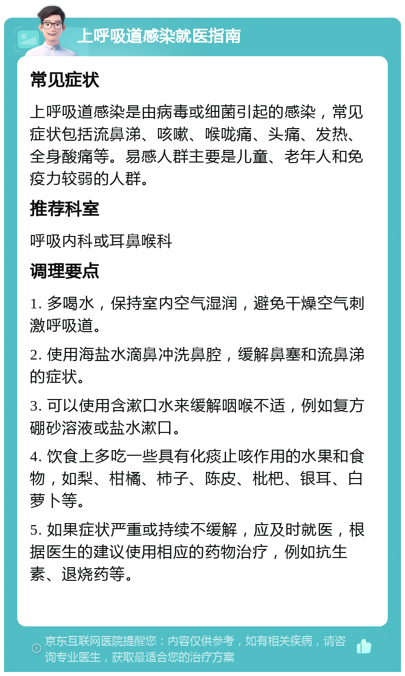 上呼吸道感染就医指南 常见症状 上呼吸道感染是由病毒或细菌引起的感染，常见症状包括流鼻涕、咳嗽、喉咙痛、头痛、发热、全身酸痛等。易感人群主要是儿童、老年人和免疫力较弱的人群。 推荐科室 呼吸内科或耳鼻喉科 调理要点 1. 多喝水，保持室内空气湿润，避免干燥空气刺激呼吸道。 2. 使用海盐水滴鼻冲洗鼻腔，缓解鼻塞和流鼻涕的症状。 3. 可以使用含漱口水来缓解咽喉不适，例如复方硼砂溶液或盐水漱口。 4. 饮食上多吃一些具有化痰止咳作用的水果和食物，如梨、柑橘、柿子、陈皮、枇杷、银耳、白萝卜等。 5. 如果症状严重或持续不缓解，应及时就医，根据医生的建议使用相应的药物治疗，例如抗生素、退烧药等。