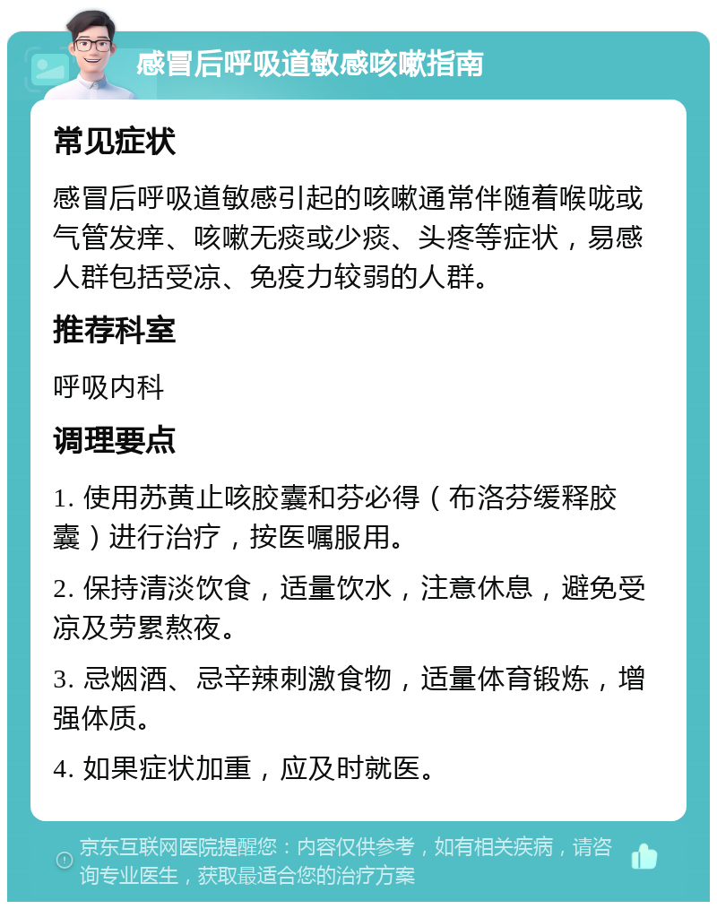 感冒后呼吸道敏感咳嗽指南 常见症状 感冒后呼吸道敏感引起的咳嗽通常伴随着喉咙或气管发痒、咳嗽无痰或少痰、头疼等症状，易感人群包括受凉、免疫力较弱的人群。 推荐科室 呼吸内科 调理要点 1. 使用苏黄止咳胶囊和芬必得（布洛芬缓释胶囊）进行治疗，按医嘱服用。 2. 保持清淡饮食，适量饮水，注意休息，避免受凉及劳累熬夜。 3. 忌烟酒、忌辛辣刺激食物，适量体育锻炼，增强体质。 4. 如果症状加重，应及时就医。