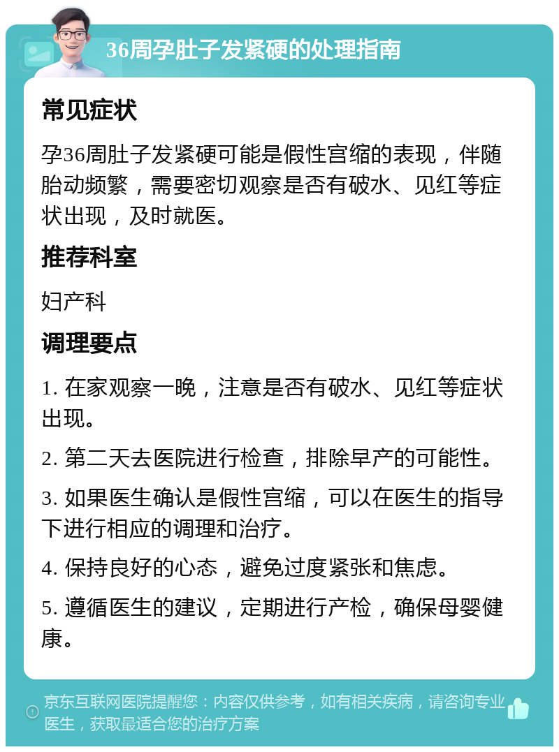 36周孕肚子发紧硬的处理指南 常见症状 孕36周肚子发紧硬可能是假性宫缩的表现，伴随胎动频繁，需要密切观察是否有破水、见红等症状出现，及时就医。 推荐科室 妇产科 调理要点 1. 在家观察一晚，注意是否有破水、见红等症状出现。 2. 第二天去医院进行检查，排除早产的可能性。 3. 如果医生确认是假性宫缩，可以在医生的指导下进行相应的调理和治疗。 4. 保持良好的心态，避免过度紧张和焦虑。 5. 遵循医生的建议，定期进行产检，确保母婴健康。