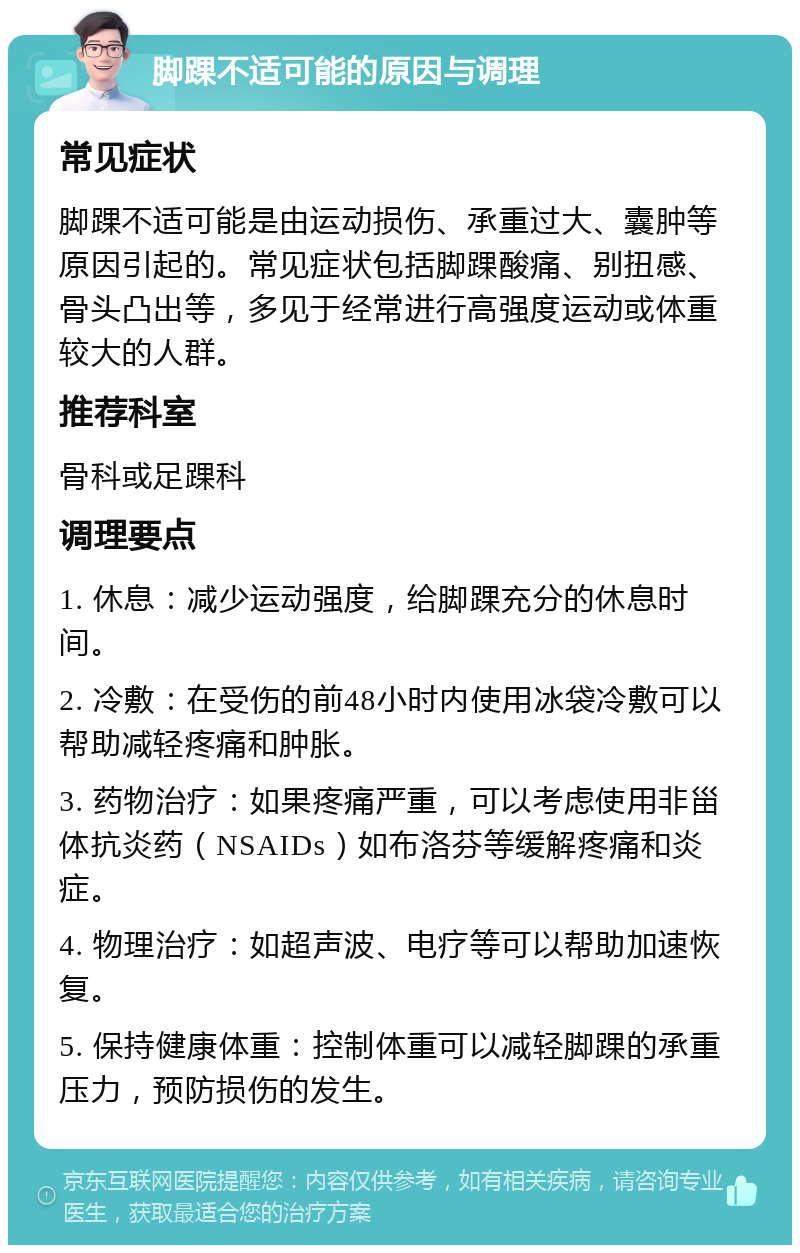 脚踝不适可能的原因与调理 常见症状 脚踝不适可能是由运动损伤、承重过大、囊肿等原因引起的。常见症状包括脚踝酸痛、别扭感、骨头凸出等，多见于经常进行高强度运动或体重较大的人群。 推荐科室 骨科或足踝科 调理要点 1. 休息：减少运动强度，给脚踝充分的休息时间。 2. 冷敷：在受伤的前48小时内使用冰袋冷敷可以帮助减轻疼痛和肿胀。 3. 药物治疗：如果疼痛严重，可以考虑使用非甾体抗炎药（NSAIDs）如布洛芬等缓解疼痛和炎症。 4. 物理治疗：如超声波、电疗等可以帮助加速恢复。 5. 保持健康体重：控制体重可以减轻脚踝的承重压力，预防损伤的发生。