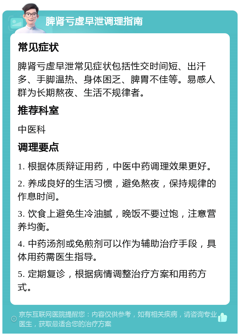 脾肾亏虚早泄调理指南 常见症状 脾肾亏虚早泄常见症状包括性交时间短、出汗多、手脚温热、身体困乏、脾胃不佳等。易感人群为长期熬夜、生活不规律者。 推荐科室 中医科 调理要点 1. 根据体质辩证用药，中医中药调理效果更好。 2. 养成良好的生活习惯，避免熬夜，保持规律的作息时间。 3. 饮食上避免生冷油腻，晚饭不要过饱，注意营养均衡。 4. 中药汤剂或免煎剂可以作为辅助治疗手段，具体用药需医生指导。 5. 定期复诊，根据病情调整治疗方案和用药方式。