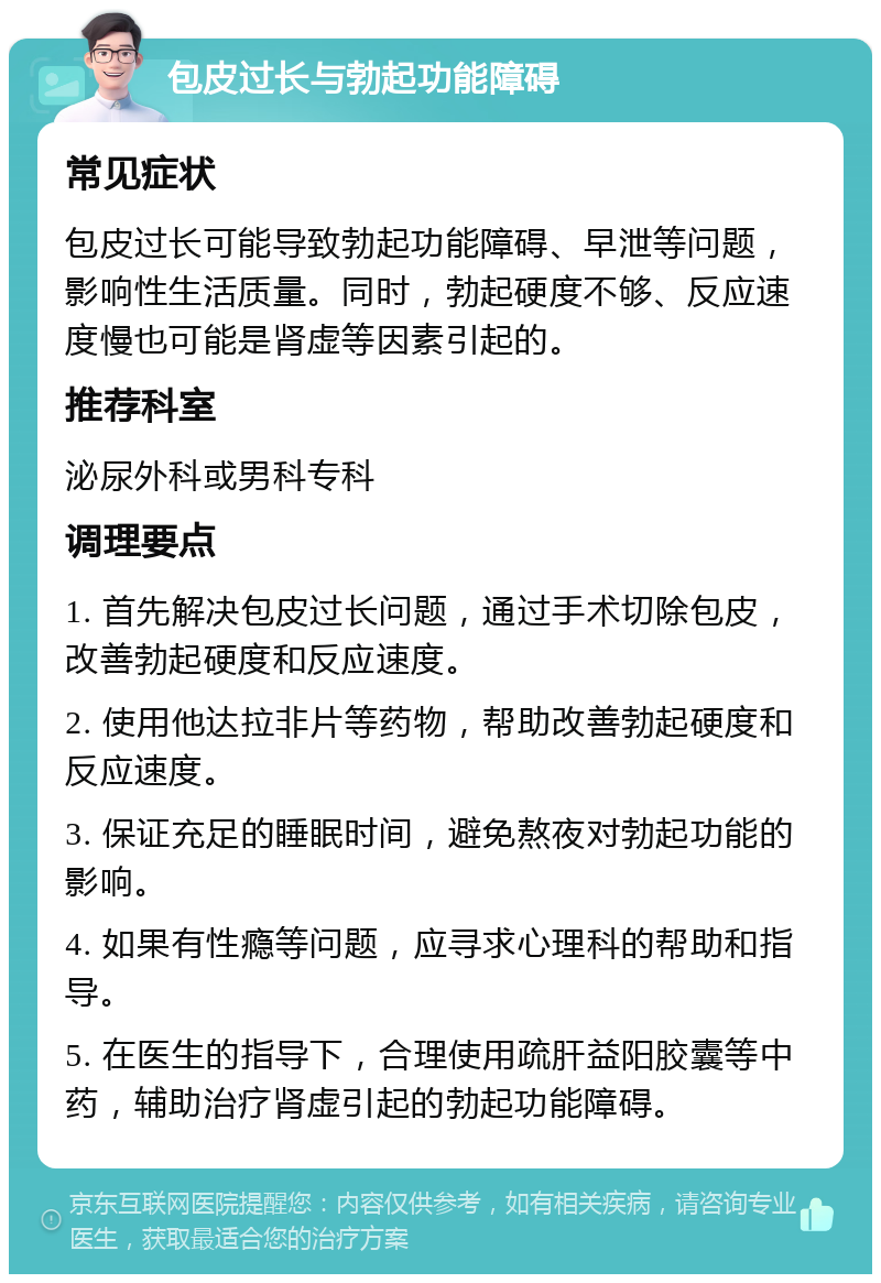 包皮过长与勃起功能障碍 常见症状 包皮过长可能导致勃起功能障碍、早泄等问题，影响性生活质量。同时，勃起硬度不够、反应速度慢也可能是肾虚等因素引起的。 推荐科室 泌尿外科或男科专科 调理要点 1. 首先解决包皮过长问题，通过手术切除包皮，改善勃起硬度和反应速度。 2. 使用他达拉非片等药物，帮助改善勃起硬度和反应速度。 3. 保证充足的睡眠时间，避免熬夜对勃起功能的影响。 4. 如果有性瘾等问题，应寻求心理科的帮助和指导。 5. 在医生的指导下，合理使用疏肝益阳胶囊等中药，辅助治疗肾虚引起的勃起功能障碍。