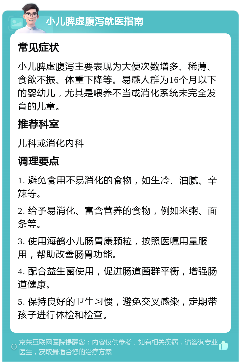 小儿脾虚腹泻就医指南 常见症状 小儿脾虚腹泻主要表现为大便次数增多、稀薄、食欲不振、体重下降等。易感人群为16个月以下的婴幼儿，尤其是喂养不当或消化系统未完全发育的儿童。 推荐科室 儿科或消化内科 调理要点 1. 避免食用不易消化的食物，如生冷、油腻、辛辣等。 2. 给予易消化、富含营养的食物，例如米粥、面条等。 3. 使用海鹤小儿肠胃康颗粒，按照医嘱用量服用，帮助改善肠胃功能。 4. 配合益生菌使用，促进肠道菌群平衡，增强肠道健康。 5. 保持良好的卫生习惯，避免交叉感染，定期带孩子进行体检和检查。