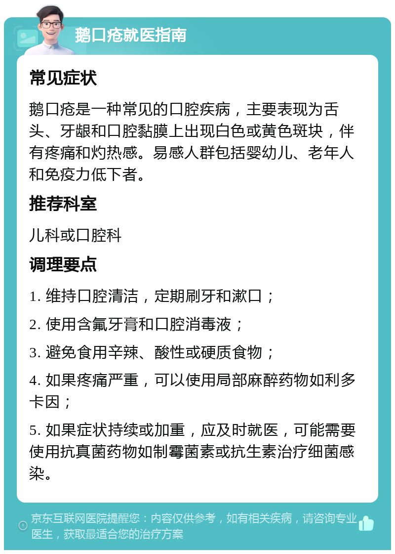 鹅口疮就医指南 常见症状 鹅口疮是一种常见的口腔疾病，主要表现为舌头、牙龈和口腔黏膜上出现白色或黄色斑块，伴有疼痛和灼热感。易感人群包括婴幼儿、老年人和免疫力低下者。 推荐科室 儿科或口腔科 调理要点 1. 维持口腔清洁，定期刷牙和漱口； 2. 使用含氟牙膏和口腔消毒液； 3. 避免食用辛辣、酸性或硬质食物； 4. 如果疼痛严重，可以使用局部麻醉药物如利多卡因； 5. 如果症状持续或加重，应及时就医，可能需要使用抗真菌药物如制霉菌素或抗生素治疗细菌感染。