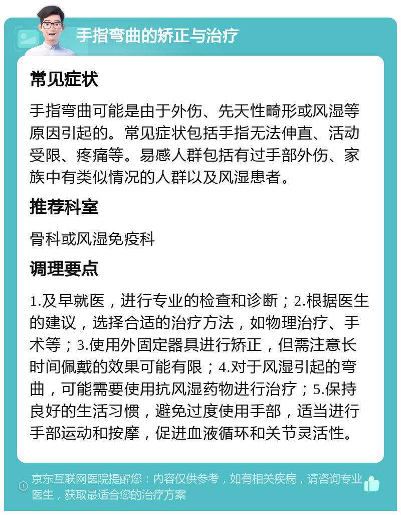 手指弯曲的矫正与治疗 常见症状 手指弯曲可能是由于外伤、先天性畸形或风湿等原因引起的。常见症状包括手指无法伸直、活动受限、疼痛等。易感人群包括有过手部外伤、家族中有类似情况的人群以及风湿患者。 推荐科室 骨科或风湿免疫科 调理要点 1.及早就医，进行专业的检查和诊断；2.根据医生的建议，选择合适的治疗方法，如物理治疗、手术等；3.使用外固定器具进行矫正，但需注意长时间佩戴的效果可能有限；4.对于风湿引起的弯曲，可能需要使用抗风湿药物进行治疗；5.保持良好的生活习惯，避免过度使用手部，适当进行手部运动和按摩，促进血液循环和关节灵活性。