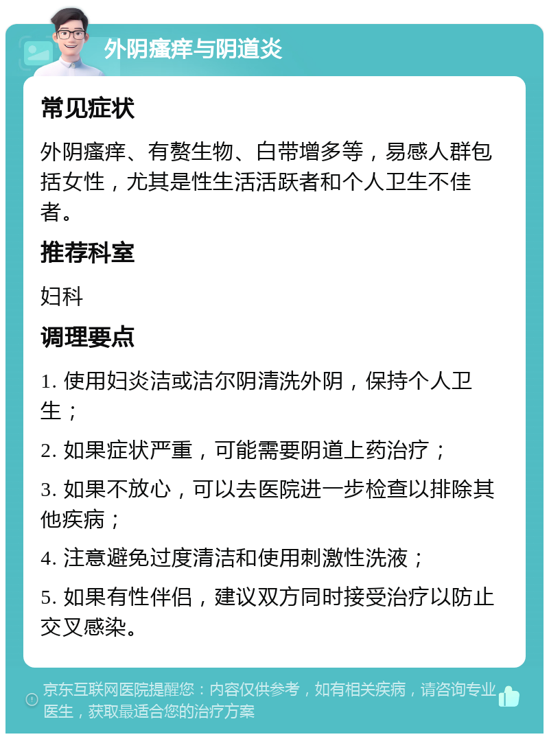 外阴瘙痒与阴道炎 常见症状 外阴瘙痒、有赘生物、白带增多等，易感人群包括女性，尤其是性生活活跃者和个人卫生不佳者。 推荐科室 妇科 调理要点 1. 使用妇炎洁或洁尔阴清洗外阴，保持个人卫生； 2. 如果症状严重，可能需要阴道上药治疗； 3. 如果不放心，可以去医院进一步检查以排除其他疾病； 4. 注意避免过度清洁和使用刺激性洗液； 5. 如果有性伴侣，建议双方同时接受治疗以防止交叉感染。