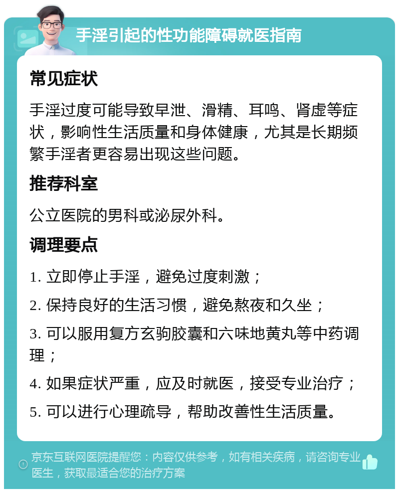 手淫引起的性功能障碍就医指南 常见症状 手淫过度可能导致早泄、滑精、耳鸣、肾虚等症状，影响性生活质量和身体健康，尤其是长期频繁手淫者更容易出现这些问题。 推荐科室 公立医院的男科或泌尿外科。 调理要点 1. 立即停止手淫，避免过度刺激； 2. 保持良好的生活习惯，避免熬夜和久坐； 3. 可以服用复方玄驹胶囊和六味地黄丸等中药调理； 4. 如果症状严重，应及时就医，接受专业治疗； 5. 可以进行心理疏导，帮助改善性生活质量。