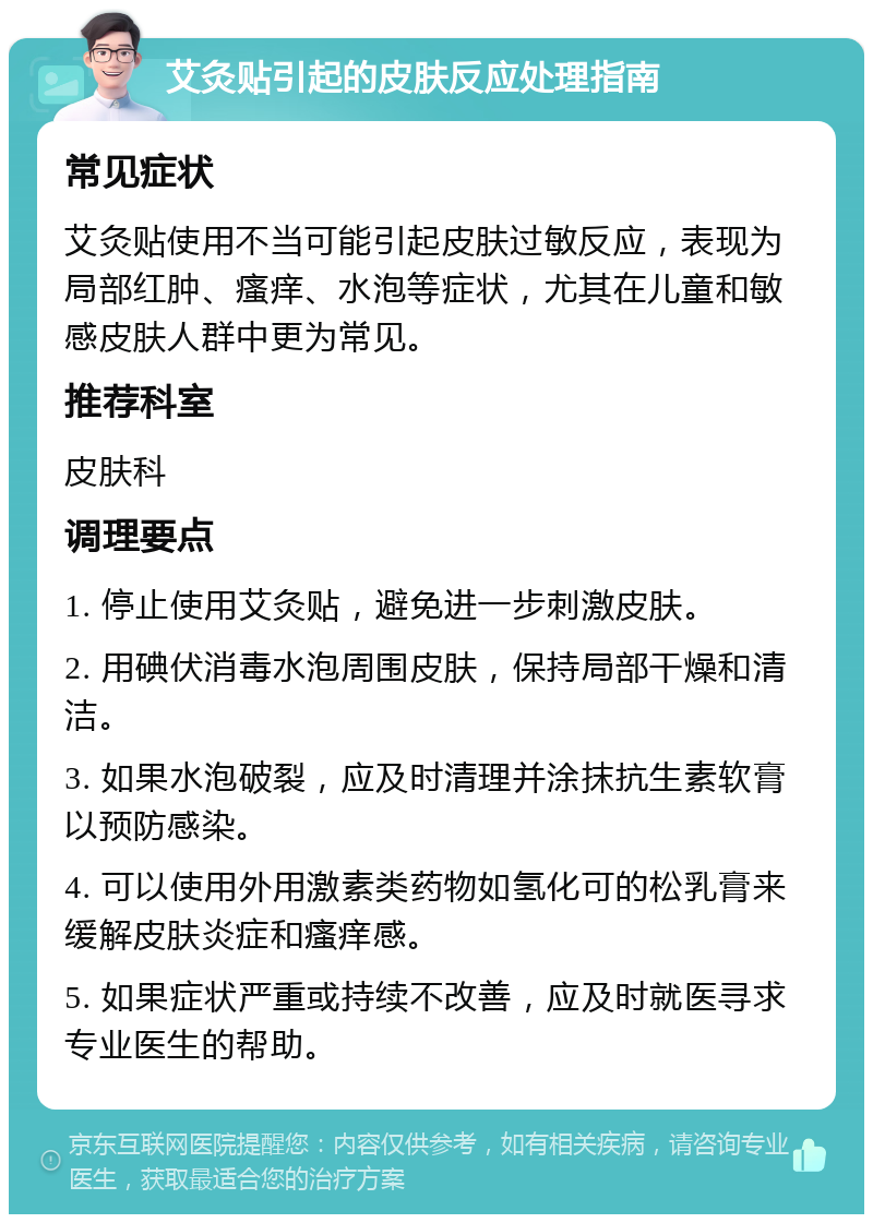 艾灸贴引起的皮肤反应处理指南 常见症状 艾灸贴使用不当可能引起皮肤过敏反应，表现为局部红肿、瘙痒、水泡等症状，尤其在儿童和敏感皮肤人群中更为常见。 推荐科室 皮肤科 调理要点 1. 停止使用艾灸贴，避免进一步刺激皮肤。 2. 用碘伏消毒水泡周围皮肤，保持局部干燥和清洁。 3. 如果水泡破裂，应及时清理并涂抹抗生素软膏以预防感染。 4. 可以使用外用激素类药物如氢化可的松乳膏来缓解皮肤炎症和瘙痒感。 5. 如果症状严重或持续不改善，应及时就医寻求专业医生的帮助。