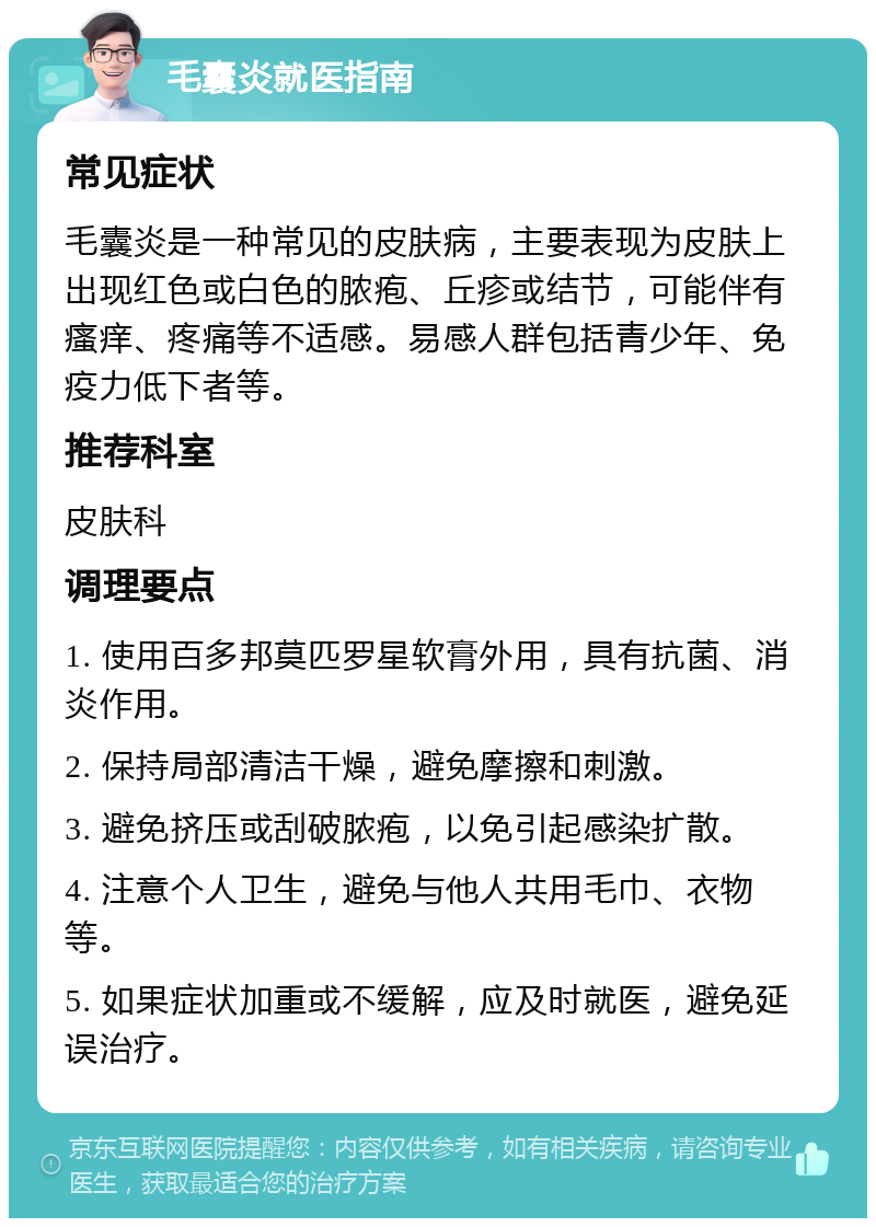 毛囊炎就医指南 常见症状 毛囊炎是一种常见的皮肤病，主要表现为皮肤上出现红色或白色的脓疱、丘疹或结节，可能伴有瘙痒、疼痛等不适感。易感人群包括青少年、免疫力低下者等。 推荐科室 皮肤科 调理要点 1. 使用百多邦莫匹罗星软膏外用，具有抗菌、消炎作用。 2. 保持局部清洁干燥，避免摩擦和刺激。 3. 避免挤压或刮破脓疱，以免引起感染扩散。 4. 注意个人卫生，避免与他人共用毛巾、衣物等。 5. 如果症状加重或不缓解，应及时就医，避免延误治疗。