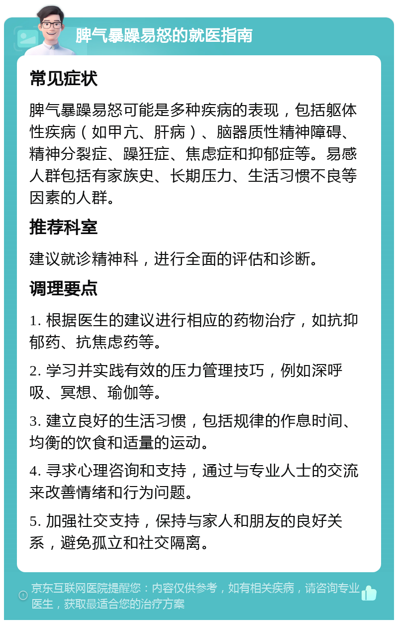 脾气暴躁易怒的就医指南 常见症状 脾气暴躁易怒可能是多种疾病的表现，包括躯体性疾病（如甲亢、肝病）、脑器质性精神障碍、精神分裂症、躁狂症、焦虑症和抑郁症等。易感人群包括有家族史、长期压力、生活习惯不良等因素的人群。 推荐科室 建议就诊精神科，进行全面的评估和诊断。 调理要点 1. 根据医生的建议进行相应的药物治疗，如抗抑郁药、抗焦虑药等。 2. 学习并实践有效的压力管理技巧，例如深呼吸、冥想、瑜伽等。 3. 建立良好的生活习惯，包括规律的作息时间、均衡的饮食和适量的运动。 4. 寻求心理咨询和支持，通过与专业人士的交流来改善情绪和行为问题。 5. 加强社交支持，保持与家人和朋友的良好关系，避免孤立和社交隔离。