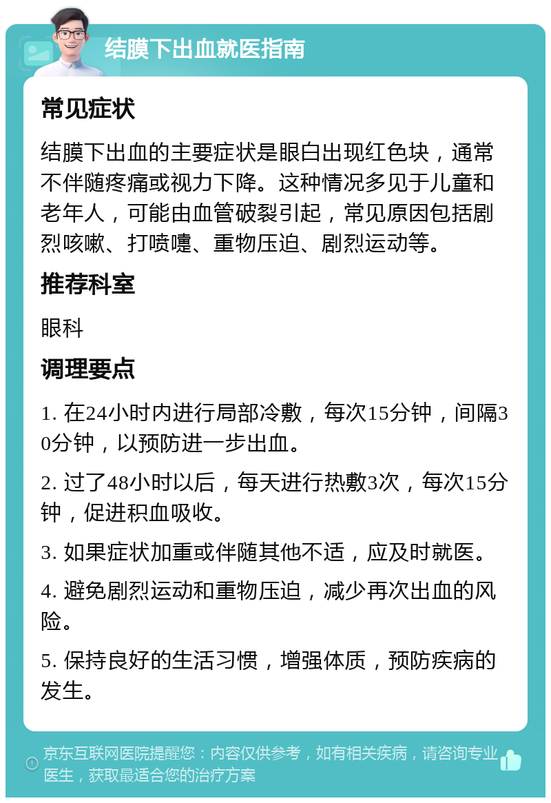 结膜下出血就医指南 常见症状 结膜下出血的主要症状是眼白出现红色块，通常不伴随疼痛或视力下降。这种情况多见于儿童和老年人，可能由血管破裂引起，常见原因包括剧烈咳嗽、打喷嚏、重物压迫、剧烈运动等。 推荐科室 眼科 调理要点 1. 在24小时内进行局部冷敷，每次15分钟，间隔30分钟，以预防进一步出血。 2. 过了48小时以后，每天进行热敷3次，每次15分钟，促进积血吸收。 3. 如果症状加重或伴随其他不适，应及时就医。 4. 避免剧烈运动和重物压迫，减少再次出血的风险。 5. 保持良好的生活习惯，增强体质，预防疾病的发生。