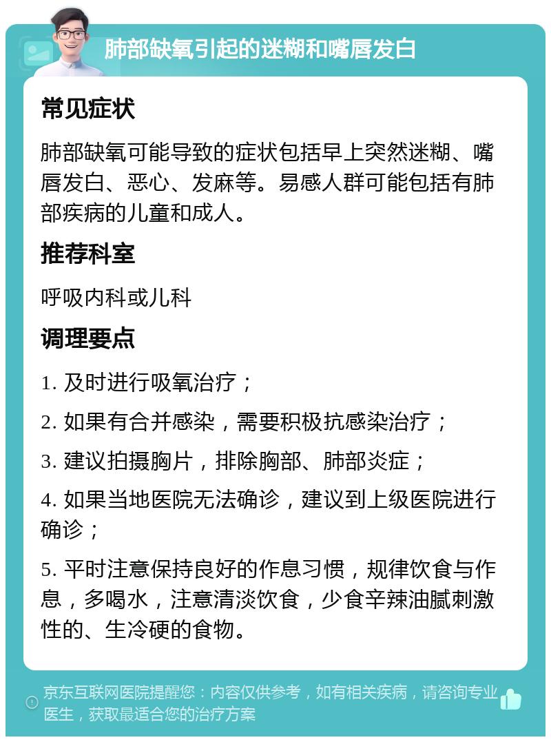 肺部缺氧引起的迷糊和嘴唇发白 常见症状 肺部缺氧可能导致的症状包括早上突然迷糊、嘴唇发白、恶心、发麻等。易感人群可能包括有肺部疾病的儿童和成人。 推荐科室 呼吸内科或儿科 调理要点 1. 及时进行吸氧治疗； 2. 如果有合并感染，需要积极抗感染治疗； 3. 建议拍摄胸片，排除胸部、肺部炎症； 4. 如果当地医院无法确诊，建议到上级医院进行确诊； 5. 平时注意保持良好的作息习惯，规律饮食与作息，多喝水，注意清淡饮食，少食辛辣油腻刺激性的、生冷硬的食物。