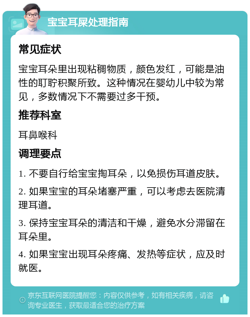 宝宝耳屎处理指南 常见症状 宝宝耳朵里出现粘稠物质，颜色发红，可能是油性的耵聍积聚所致。这种情况在婴幼儿中较为常见，多数情况下不需要过多干预。 推荐科室 耳鼻喉科 调理要点 1. 不要自行给宝宝掏耳朵，以免损伤耳道皮肤。 2. 如果宝宝的耳朵堵塞严重，可以考虑去医院清理耳道。 3. 保持宝宝耳朵的清洁和干燥，避免水分滞留在耳朵里。 4. 如果宝宝出现耳朵疼痛、发热等症状，应及时就医。