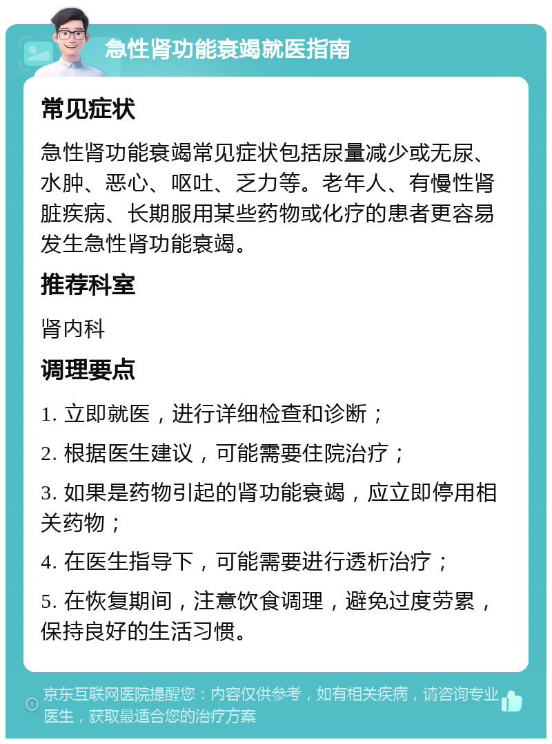 急性肾功能衰竭就医指南 常见症状 急性肾功能衰竭常见症状包括尿量减少或无尿、水肿、恶心、呕吐、乏力等。老年人、有慢性肾脏疾病、长期服用某些药物或化疗的患者更容易发生急性肾功能衰竭。 推荐科室 肾内科 调理要点 1. 立即就医，进行详细检查和诊断； 2. 根据医生建议，可能需要住院治疗； 3. 如果是药物引起的肾功能衰竭，应立即停用相关药物； 4. 在医生指导下，可能需要进行透析治疗； 5. 在恢复期间，注意饮食调理，避免过度劳累，保持良好的生活习惯。