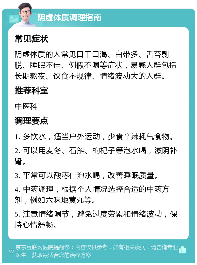 阴虚体质调理指南 常见症状 阴虚体质的人常见口干口渴、白带多、舌苔剥脱、睡眠不佳、例假不调等症状，易感人群包括长期熬夜、饮食不规律、情绪波动大的人群。 推荐科室 中医科 调理要点 1. 多饮水，适当户外运动，少食辛辣耗气食物。 2. 可以用麦冬、石斛、枸杞子等泡水喝，滋阴补肾。 3. 平常可以酸枣仁泡水喝，改善睡眠质量。 4. 中药调理，根据个人情况选择合适的中药方剂，例如六味地黄丸等。 5. 注意情绪调节，避免过度劳累和情绪波动，保持心情舒畅。