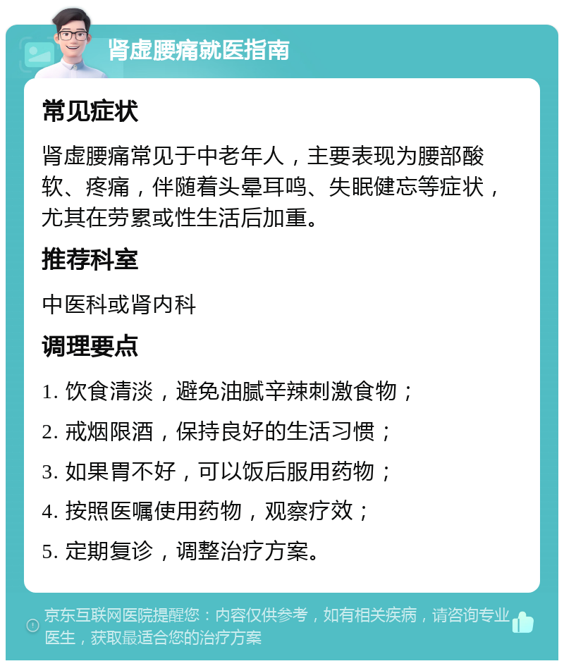 肾虚腰痛就医指南 常见症状 肾虚腰痛常见于中老年人，主要表现为腰部酸软、疼痛，伴随着头晕耳鸣、失眠健忘等症状，尤其在劳累或性生活后加重。 推荐科室 中医科或肾内科 调理要点 1. 饮食清淡，避免油腻辛辣刺激食物； 2. 戒烟限酒，保持良好的生活习惯； 3. 如果胃不好，可以饭后服用药物； 4. 按照医嘱使用药物，观察疗效； 5. 定期复诊，调整治疗方案。