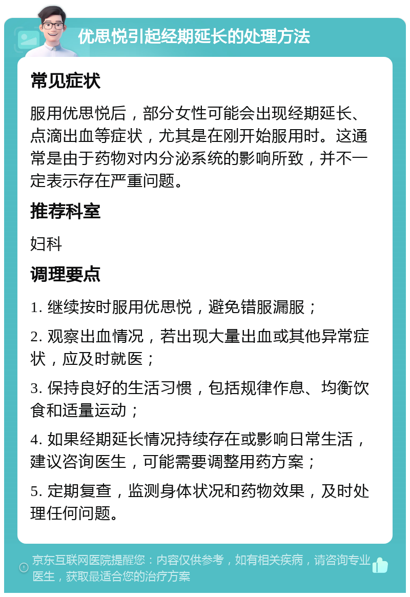 优思悦引起经期延长的处理方法 常见症状 服用优思悦后，部分女性可能会出现经期延长、点滴出血等症状，尤其是在刚开始服用时。这通常是由于药物对内分泌系统的影响所致，并不一定表示存在严重问题。 推荐科室 妇科 调理要点 1. 继续按时服用优思悦，避免错服漏服； 2. 观察出血情况，若出现大量出血或其他异常症状，应及时就医； 3. 保持良好的生活习惯，包括规律作息、均衡饮食和适量运动； 4. 如果经期延长情况持续存在或影响日常生活，建议咨询医生，可能需要调整用药方案； 5. 定期复查，监测身体状况和药物效果，及时处理任何问题。