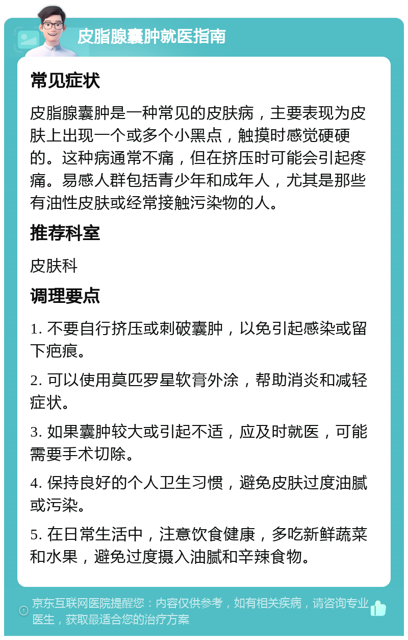 皮脂腺囊肿就医指南 常见症状 皮脂腺囊肿是一种常见的皮肤病，主要表现为皮肤上出现一个或多个小黑点，触摸时感觉硬硬的。这种病通常不痛，但在挤压时可能会引起疼痛。易感人群包括青少年和成年人，尤其是那些有油性皮肤或经常接触污染物的人。 推荐科室 皮肤科 调理要点 1. 不要自行挤压或刺破囊肿，以免引起感染或留下疤痕。 2. 可以使用莫匹罗星软膏外涂，帮助消炎和减轻症状。 3. 如果囊肿较大或引起不适，应及时就医，可能需要手术切除。 4. 保持良好的个人卫生习惯，避免皮肤过度油腻或污染。 5. 在日常生活中，注意饮食健康，多吃新鲜蔬菜和水果，避免过度摄入油腻和辛辣食物。