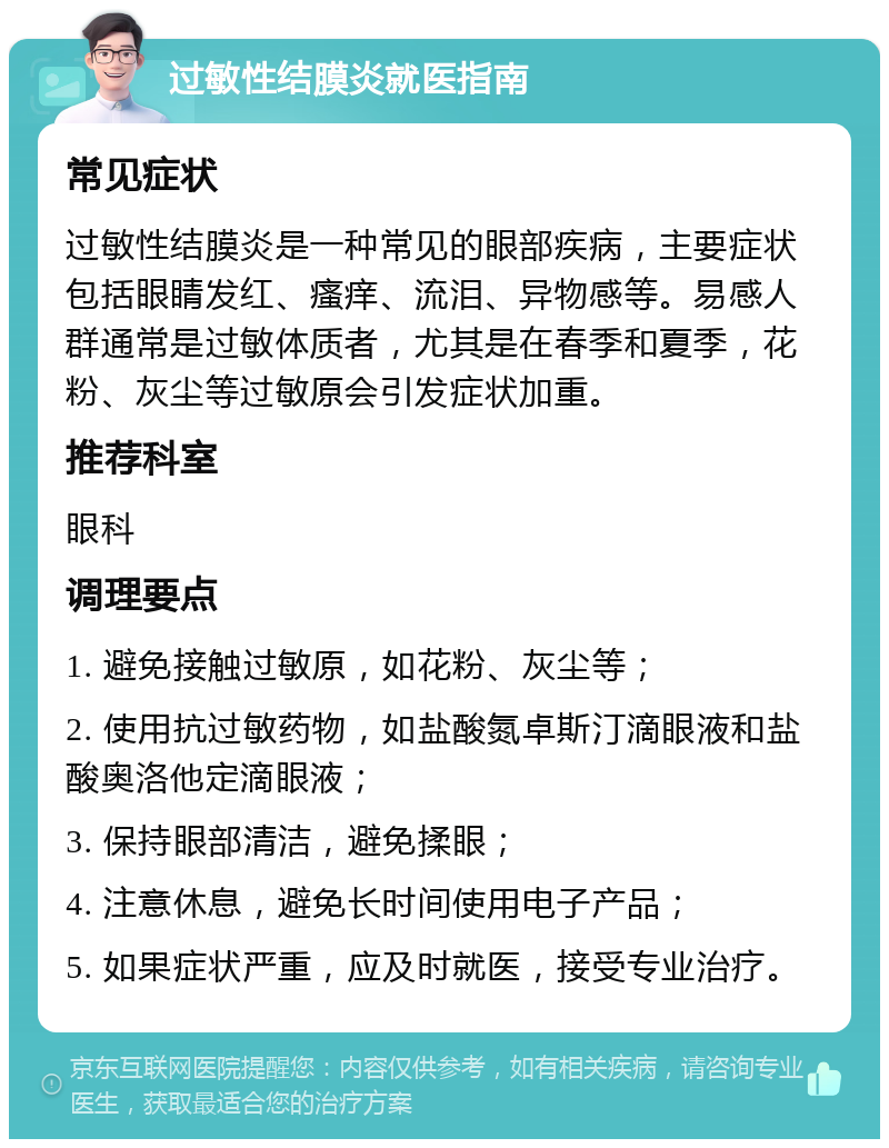 过敏性结膜炎就医指南 常见症状 过敏性结膜炎是一种常见的眼部疾病，主要症状包括眼睛发红、瘙痒、流泪、异物感等。易感人群通常是过敏体质者，尤其是在春季和夏季，花粉、灰尘等过敏原会引发症状加重。 推荐科室 眼科 调理要点 1. 避免接触过敏原，如花粉、灰尘等； 2. 使用抗过敏药物，如盐酸氮卓斯汀滴眼液和盐酸奥洛他定滴眼液； 3. 保持眼部清洁，避免揉眼； 4. 注意休息，避免长时间使用电子产品； 5. 如果症状严重，应及时就医，接受专业治疗。