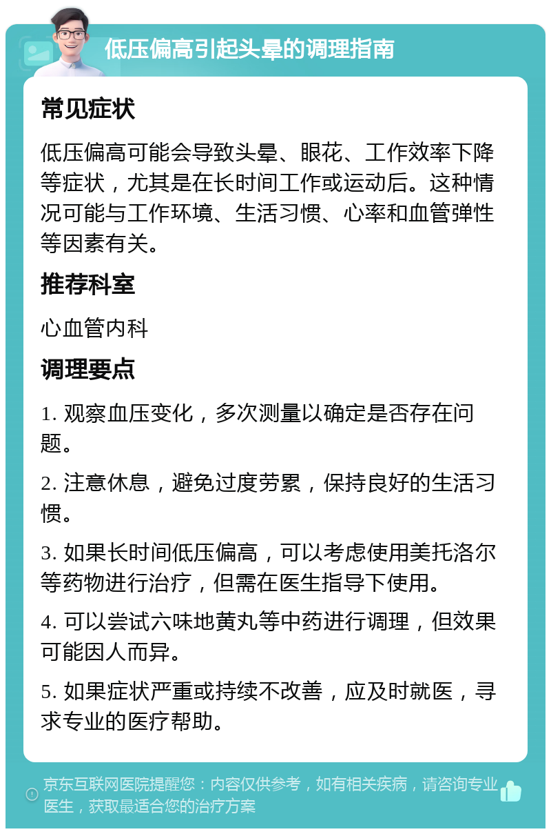 低压偏高引起头晕的调理指南 常见症状 低压偏高可能会导致头晕、眼花、工作效率下降等症状，尤其是在长时间工作或运动后。这种情况可能与工作环境、生活习惯、心率和血管弹性等因素有关。 推荐科室 心血管内科 调理要点 1. 观察血压变化，多次测量以确定是否存在问题。 2. 注意休息，避免过度劳累，保持良好的生活习惯。 3. 如果长时间低压偏高，可以考虑使用美托洛尔等药物进行治疗，但需在医生指导下使用。 4. 可以尝试六味地黄丸等中药进行调理，但效果可能因人而异。 5. 如果症状严重或持续不改善，应及时就医，寻求专业的医疗帮助。