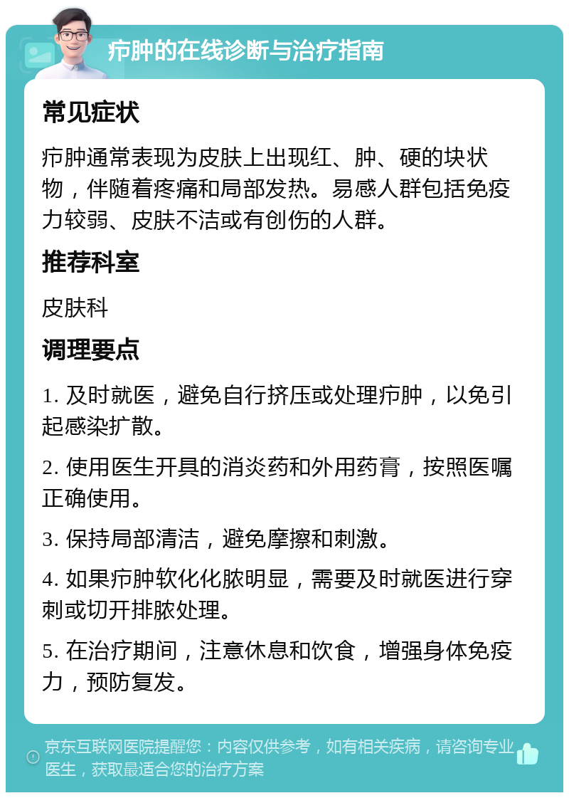 疖肿的在线诊断与治疗指南 常见症状 疖肿通常表现为皮肤上出现红、肿、硬的块状物，伴随着疼痛和局部发热。易感人群包括免疫力较弱、皮肤不洁或有创伤的人群。 推荐科室 皮肤科 调理要点 1. 及时就医，避免自行挤压或处理疖肿，以免引起感染扩散。 2. 使用医生开具的消炎药和外用药膏，按照医嘱正确使用。 3. 保持局部清洁，避免摩擦和刺激。 4. 如果疖肿软化化脓明显，需要及时就医进行穿刺或切开排脓处理。 5. 在治疗期间，注意休息和饮食，增强身体免疫力，预防复发。