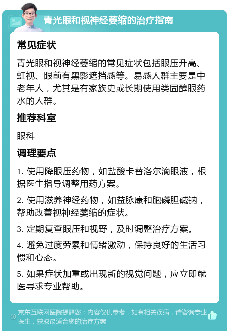 青光眼和视神经萎缩的治疗指南 常见症状 青光眼和视神经萎缩的常见症状包括眼压升高、虹视、眼前有黑影遮挡感等。易感人群主要是中老年人，尤其是有家族史或长期使用类固醇眼药水的人群。 推荐科室 眼科 调理要点 1. 使用降眼压药物，如盐酸卡替洛尔滴眼液，根据医生指导调整用药方案。 2. 使用滋养神经药物，如益脉康和胞磷胆碱钠，帮助改善视神经萎缩的症状。 3. 定期复查眼压和视野，及时调整治疗方案。 4. 避免过度劳累和情绪激动，保持良好的生活习惯和心态。 5. 如果症状加重或出现新的视觉问题，应立即就医寻求专业帮助。