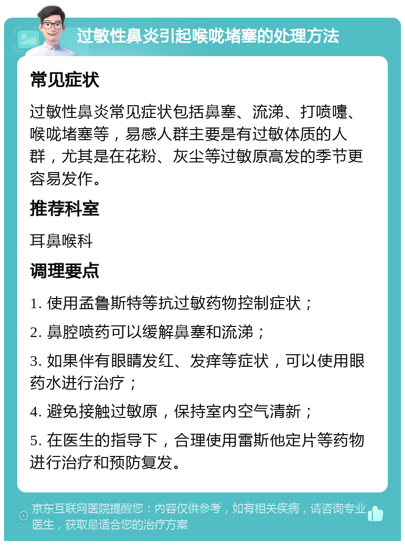 过敏性鼻炎引起喉咙堵塞的处理方法 常见症状 过敏性鼻炎常见症状包括鼻塞、流涕、打喷嚏、喉咙堵塞等，易感人群主要是有过敏体质的人群，尤其是在花粉、灰尘等过敏原高发的季节更容易发作。 推荐科室 耳鼻喉科 调理要点 1. 使用孟鲁斯特等抗过敏药物控制症状； 2. 鼻腔喷药可以缓解鼻塞和流涕； 3. 如果伴有眼睛发红、发痒等症状，可以使用眼药水进行治疗； 4. 避免接触过敏原，保持室内空气清新； 5. 在医生的指导下，合理使用雷斯他定片等药物进行治疗和预防复发。