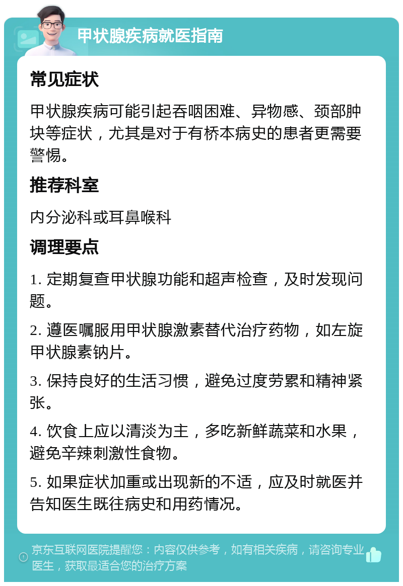 甲状腺疾病就医指南 常见症状 甲状腺疾病可能引起吞咽困难、异物感、颈部肿块等症状，尤其是对于有桥本病史的患者更需要警惕。 推荐科室 内分泌科或耳鼻喉科 调理要点 1. 定期复查甲状腺功能和超声检查，及时发现问题。 2. 遵医嘱服用甲状腺激素替代治疗药物，如左旋甲状腺素钠片。 3. 保持良好的生活习惯，避免过度劳累和精神紧张。 4. 饮食上应以清淡为主，多吃新鲜蔬菜和水果，避免辛辣刺激性食物。 5. 如果症状加重或出现新的不适，应及时就医并告知医生既往病史和用药情况。