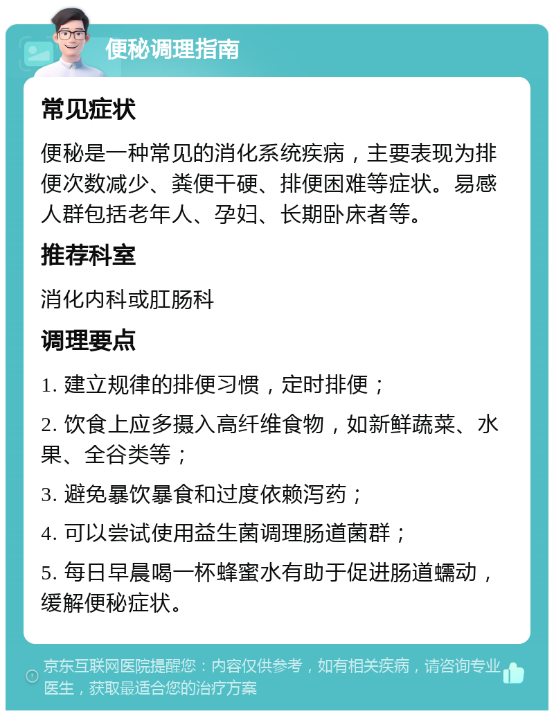 便秘调理指南 常见症状 便秘是一种常见的消化系统疾病，主要表现为排便次数减少、粪便干硬、排便困难等症状。易感人群包括老年人、孕妇、长期卧床者等。 推荐科室 消化内科或肛肠科 调理要点 1. 建立规律的排便习惯，定时排便； 2. 饮食上应多摄入高纤维食物，如新鲜蔬菜、水果、全谷类等； 3. 避免暴饮暴食和过度依赖泻药； 4. 可以尝试使用益生菌调理肠道菌群； 5. 每日早晨喝一杯蜂蜜水有助于促进肠道蠕动，缓解便秘症状。