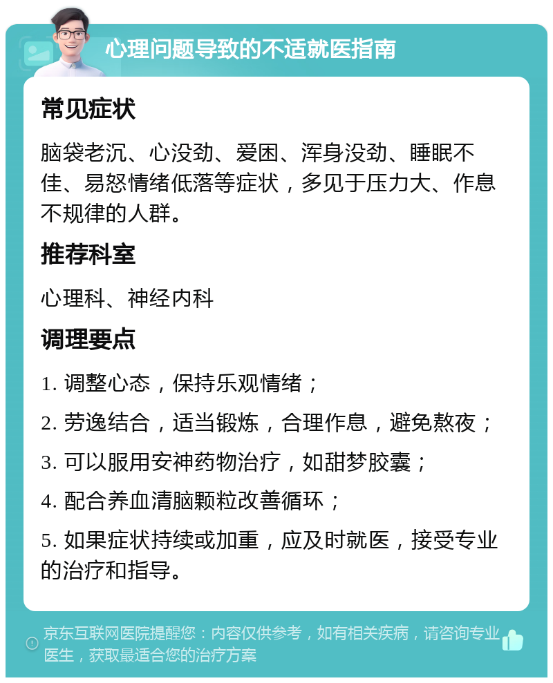 心理问题导致的不适就医指南 常见症状 脑袋老沉、心没劲、爱困、浑身没劲、睡眠不佳、易怒情绪低落等症状，多见于压力大、作息不规律的人群。 推荐科室 心理科、神经内科 调理要点 1. 调整心态，保持乐观情绪； 2. 劳逸结合，适当锻炼，合理作息，避免熬夜； 3. 可以服用安神药物治疗，如甜梦胶囊； 4. 配合养血清脑颗粒改善循环； 5. 如果症状持续或加重，应及时就医，接受专业的治疗和指导。