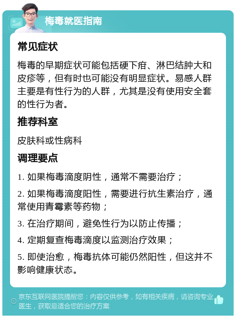 梅毒就医指南 常见症状 梅毒的早期症状可能包括硬下疳、淋巴结肿大和皮疹等，但有时也可能没有明显症状。易感人群主要是有性行为的人群，尤其是没有使用安全套的性行为者。 推荐科室 皮肤科或性病科 调理要点 1. 如果梅毒滴度阴性，通常不需要治疗； 2. 如果梅毒滴度阳性，需要进行抗生素治疗，通常使用青霉素等药物； 3. 在治疗期间，避免性行为以防止传播； 4. 定期复查梅毒滴度以监测治疗效果； 5. 即使治愈，梅毒抗体可能仍然阳性，但这并不影响健康状态。