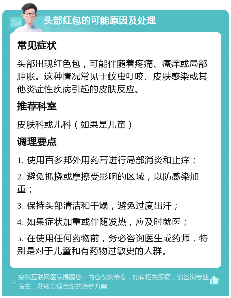 头部红包的可能原因及处理 常见症状 头部出现红色包，可能伴随着疼痛、瘙痒或局部肿胀。这种情况常见于蚊虫叮咬、皮肤感染或其他炎症性疾病引起的皮肤反应。 推荐科室 皮肤科或儿科（如果是儿童） 调理要点 1. 使用百多邦外用药膏进行局部消炎和止痒； 2. 避免抓挠或摩擦受影响的区域，以防感染加重； 3. 保持头部清洁和干燥，避免过度出汗； 4. 如果症状加重或伴随发热，应及时就医； 5. 在使用任何药物前，务必咨询医生或药师，特别是对于儿童和有药物过敏史的人群。