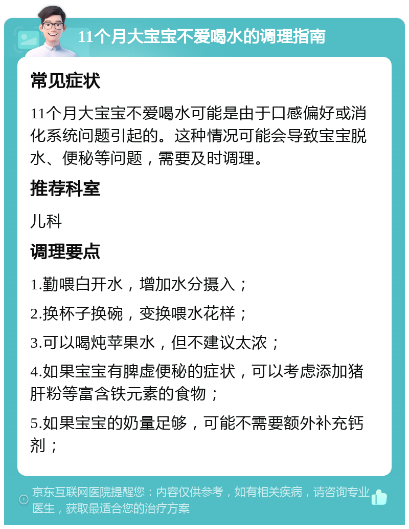 11个月大宝宝不爱喝水的调理指南 常见症状 11个月大宝宝不爱喝水可能是由于口感偏好或消化系统问题引起的。这种情况可能会导致宝宝脱水、便秘等问题，需要及时调理。 推荐科室 儿科 调理要点 1.勤喂白开水，增加水分摄入； 2.换杯子换碗，变换喂水花样； 3.可以喝炖苹果水，但不建议太浓； 4.如果宝宝有脾虚便秘的症状，可以考虑添加猪肝粉等富含铁元素的食物； 5.如果宝宝的奶量足够，可能不需要额外补充钙剂；