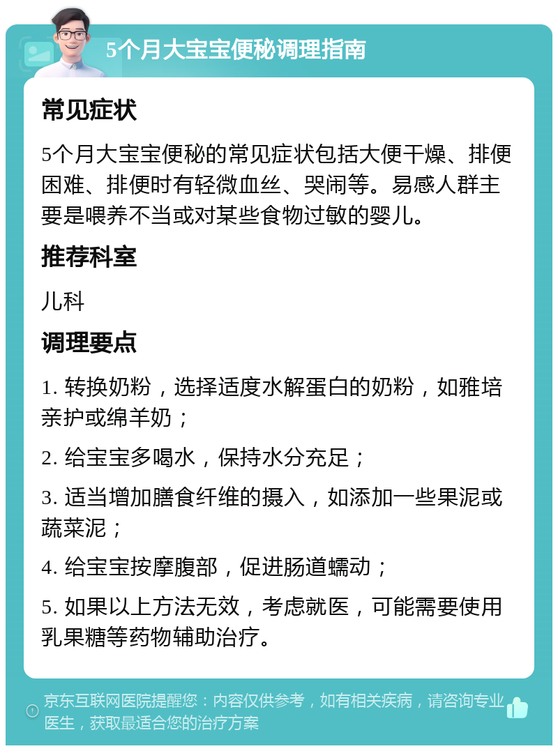 5个月大宝宝便秘调理指南 常见症状 5个月大宝宝便秘的常见症状包括大便干燥、排便困难、排便时有轻微血丝、哭闹等。易感人群主要是喂养不当或对某些食物过敏的婴儿。 推荐科室 儿科 调理要点 1. 转换奶粉，选择适度水解蛋白的奶粉，如雅培亲护或绵羊奶； 2. 给宝宝多喝水，保持水分充足； 3. 适当增加膳食纤维的摄入，如添加一些果泥或蔬菜泥； 4. 给宝宝按摩腹部，促进肠道蠕动； 5. 如果以上方法无效，考虑就医，可能需要使用乳果糖等药物辅助治疗。