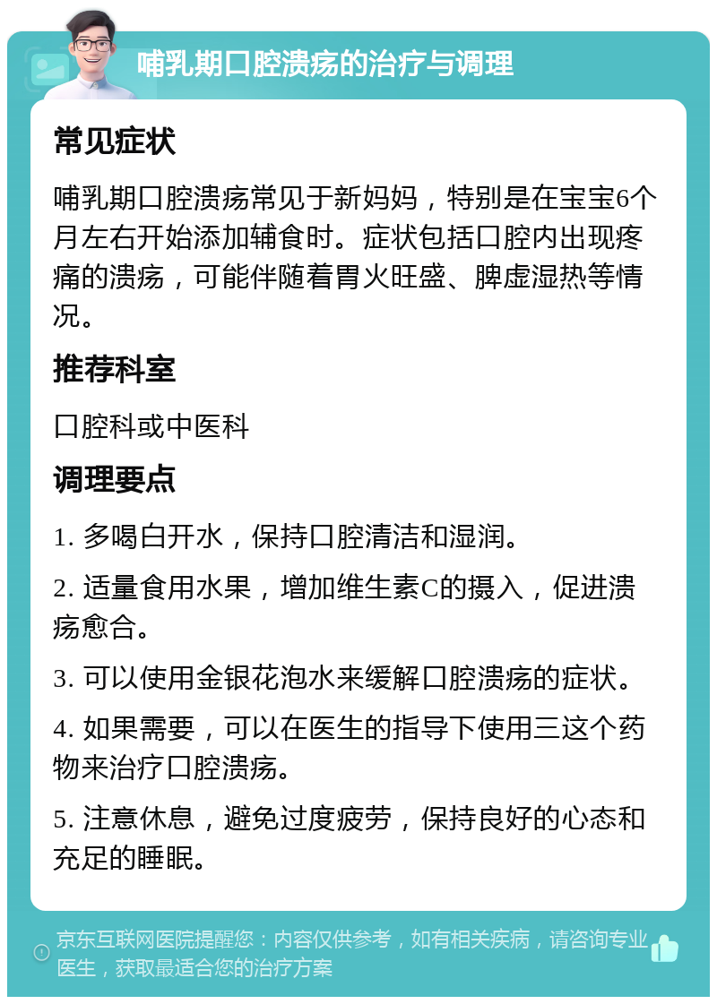 哺乳期口腔溃疡的治疗与调理 常见症状 哺乳期口腔溃疡常见于新妈妈，特别是在宝宝6个月左右开始添加辅食时。症状包括口腔内出现疼痛的溃疡，可能伴随着胃火旺盛、脾虚湿热等情况。 推荐科室 口腔科或中医科 调理要点 1. 多喝白开水，保持口腔清洁和湿润。 2. 适量食用水果，增加维生素C的摄入，促进溃疡愈合。 3. 可以使用金银花泡水来缓解口腔溃疡的症状。 4. 如果需要，可以在医生的指导下使用三这个药物来治疗口腔溃疡。 5. 注意休息，避免过度疲劳，保持良好的心态和充足的睡眠。