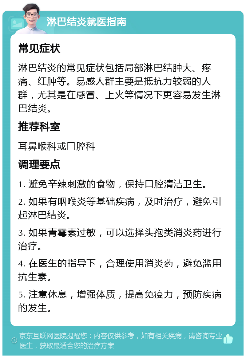 淋巴结炎就医指南 常见症状 淋巴结炎的常见症状包括局部淋巴结肿大、疼痛、红肿等。易感人群主要是抵抗力较弱的人群，尤其是在感冒、上火等情况下更容易发生淋巴结炎。 推荐科室 耳鼻喉科或口腔科 调理要点 1. 避免辛辣刺激的食物，保持口腔清洁卫生。 2. 如果有咽喉炎等基础疾病，及时治疗，避免引起淋巴结炎。 3. 如果青霉素过敏，可以选择头孢类消炎药进行治疗。 4. 在医生的指导下，合理使用消炎药，避免滥用抗生素。 5. 注意休息，增强体质，提高免疫力，预防疾病的发生。