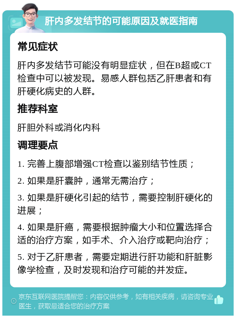 肝内多发结节的可能原因及就医指南 常见症状 肝内多发结节可能没有明显症状，但在B超或CT检查中可以被发现。易感人群包括乙肝患者和有肝硬化病史的人群。 推荐科室 肝胆外科或消化内科 调理要点 1. 完善上腹部增强CT检查以鉴别结节性质； 2. 如果是肝囊肿，通常无需治疗； 3. 如果是肝硬化引起的结节，需要控制肝硬化的进展； 4. 如果是肝癌，需要根据肿瘤大小和位置选择合适的治疗方案，如手术、介入治疗或靶向治疗； 5. 对于乙肝患者，需要定期进行肝功能和肝脏影像学检查，及时发现和治疗可能的并发症。