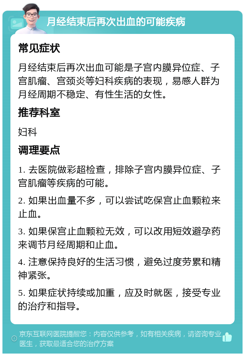 月经结束后再次出血的可能疾病 常见症状 月经结束后再次出血可能是子宫内膜异位症、子宫肌瘤、宫颈炎等妇科疾病的表现，易感人群为月经周期不稳定、有性生活的女性。 推荐科室 妇科 调理要点 1. 去医院做彩超检查，排除子宫内膜异位症、子宫肌瘤等疾病的可能。 2. 如果出血量不多，可以尝试吃保宫止血颗粒来止血。 3. 如果保宫止血颗粒无效，可以改用短效避孕药来调节月经周期和止血。 4. 注意保持良好的生活习惯，避免过度劳累和精神紧张。 5. 如果症状持续或加重，应及时就医，接受专业的治疗和指导。