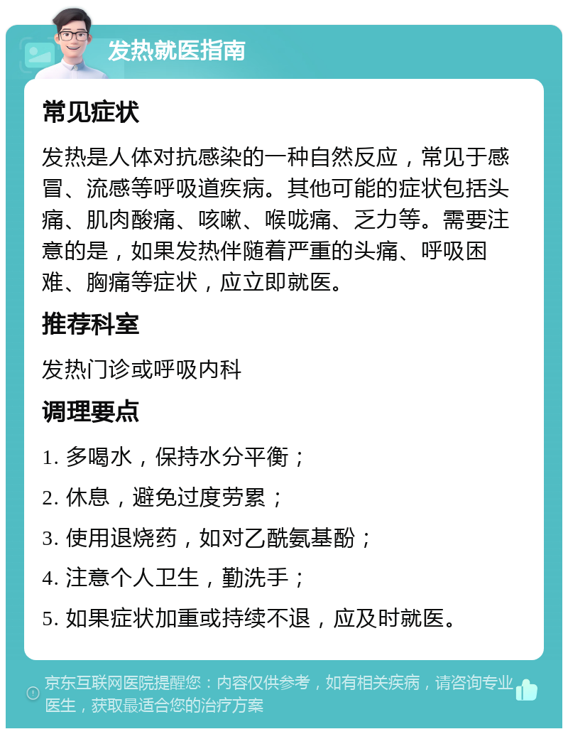 发热就医指南 常见症状 发热是人体对抗感染的一种自然反应，常见于感冒、流感等呼吸道疾病。其他可能的症状包括头痛、肌肉酸痛、咳嗽、喉咙痛、乏力等。需要注意的是，如果发热伴随着严重的头痛、呼吸困难、胸痛等症状，应立即就医。 推荐科室 发热门诊或呼吸内科 调理要点 1. 多喝水，保持水分平衡； 2. 休息，避免过度劳累； 3. 使用退烧药，如对乙酰氨基酚； 4. 注意个人卫生，勤洗手； 5. 如果症状加重或持续不退，应及时就医。