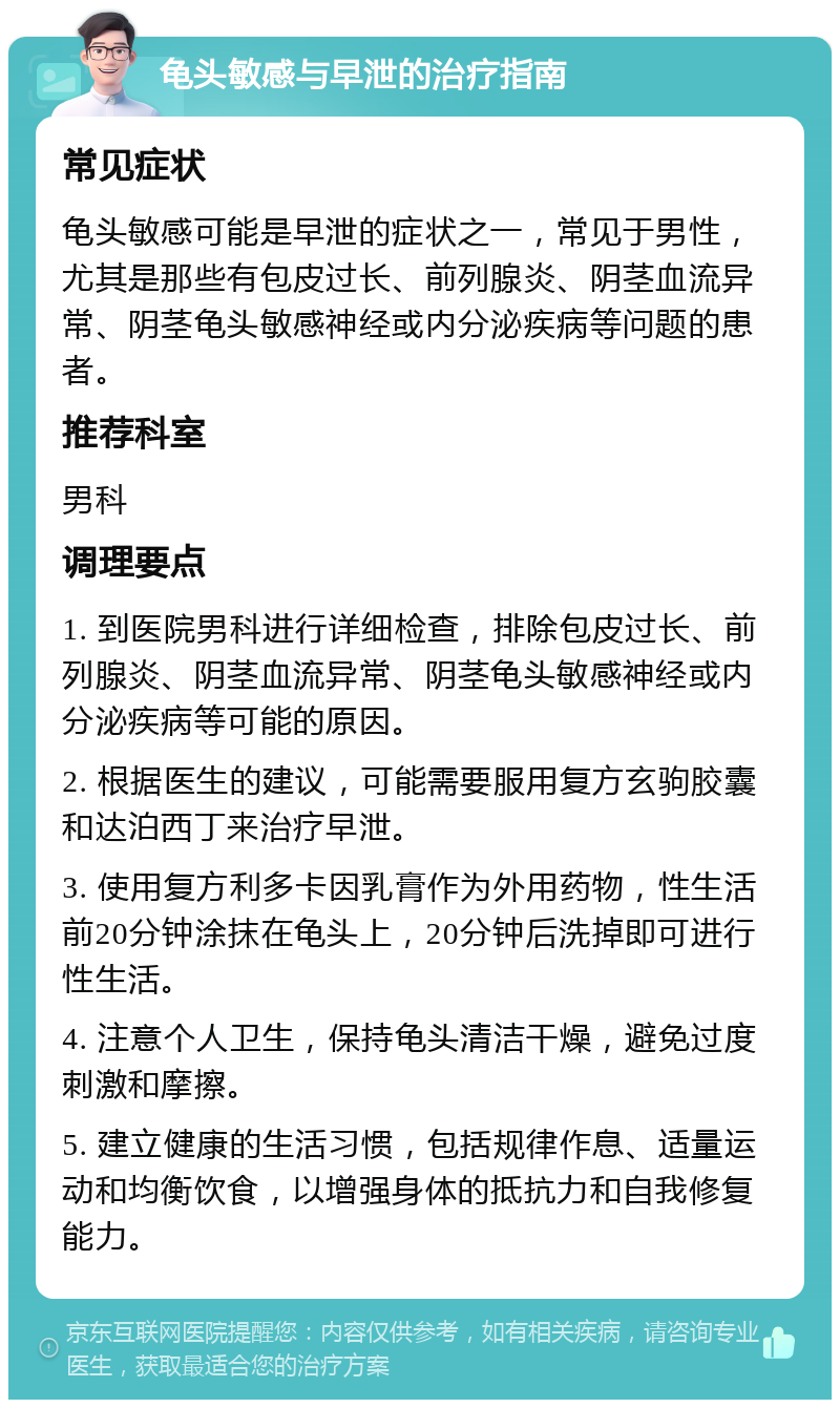 龟头敏感与早泄的治疗指南 常见症状 龟头敏感可能是早泄的症状之一，常见于男性，尤其是那些有包皮过长、前列腺炎、阴茎血流异常、阴茎龟头敏感神经或内分泌疾病等问题的患者。 推荐科室 男科 调理要点 1. 到医院男科进行详细检查，排除包皮过长、前列腺炎、阴茎血流异常、阴茎龟头敏感神经或内分泌疾病等可能的原因。 2. 根据医生的建议，可能需要服用复方玄驹胶囊和达泊西丁来治疗早泄。 3. 使用复方利多卡因乳膏作为外用药物，性生活前20分钟涂抹在龟头上，20分钟后洗掉即可进行性生活。 4. 注意个人卫生，保持龟头清洁干燥，避免过度刺激和摩擦。 5. 建立健康的生活习惯，包括规律作息、适量运动和均衡饮食，以增强身体的抵抗力和自我修复能力。