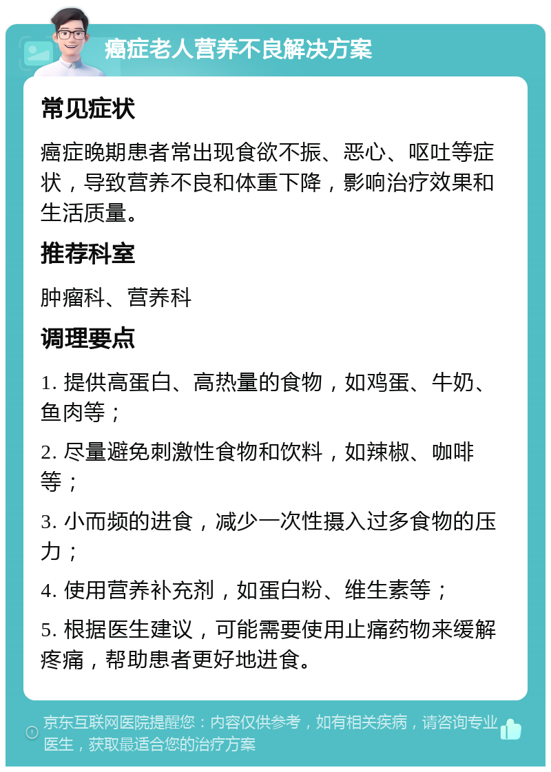 癌症老人营养不良解决方案 常见症状 癌症晚期患者常出现食欲不振、恶心、呕吐等症状，导致营养不良和体重下降，影响治疗效果和生活质量。 推荐科室 肿瘤科、营养科 调理要点 1. 提供高蛋白、高热量的食物，如鸡蛋、牛奶、鱼肉等； 2. 尽量避免刺激性食物和饮料，如辣椒、咖啡等； 3. 小而频的进食，减少一次性摄入过多食物的压力； 4. 使用营养补充剂，如蛋白粉、维生素等； 5. 根据医生建议，可能需要使用止痛药物来缓解疼痛，帮助患者更好地进食。