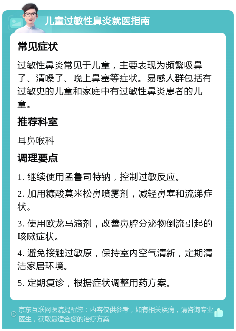 儿童过敏性鼻炎就医指南 常见症状 过敏性鼻炎常见于儿童，主要表现为频繁吸鼻子、清嗓子、晚上鼻塞等症状。易感人群包括有过敏史的儿童和家庭中有过敏性鼻炎患者的儿童。 推荐科室 耳鼻喉科 调理要点 1. 继续使用孟鲁司特钠，控制过敏反应。 2. 加用糠酸莫米松鼻喷雾剂，减轻鼻塞和流涕症状。 3. 使用欧龙马滴剂，改善鼻腔分泌物倒流引起的咳嗽症状。 4. 避免接触过敏原，保持室内空气清新，定期清洁家居环境。 5. 定期复诊，根据症状调整用药方案。